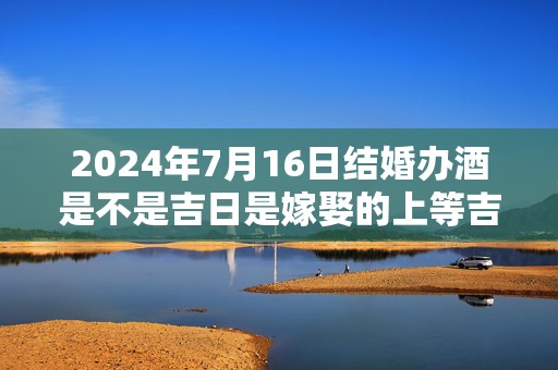 2024年7月16日结婚办酒是不是吉日是嫁娶的上等吉日吗