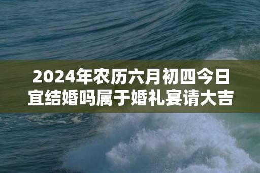 2024年农历六月初四今日宜结婚吗属于婚礼宴请大吉日吗