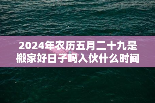 2024年农历五月二十九是搬家好日子吗入伙什么时间好