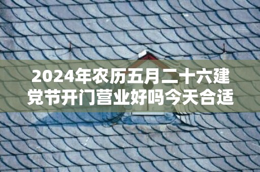 2024年农历五月二十六建党节开门营业好吗今天合适开张开业吗