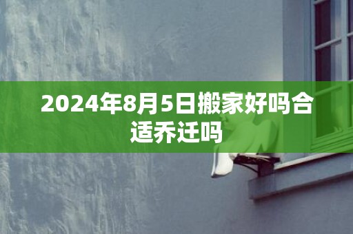 2024年8月5日搬家好吗合适乔迁吗