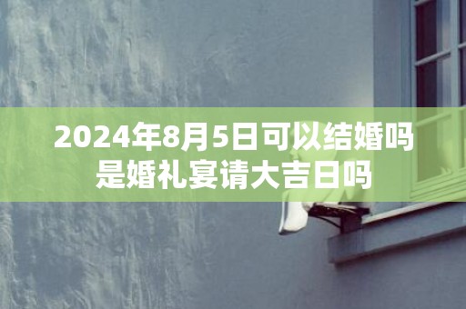 2024年8月5日可以结婚吗是婚礼宴请大吉日吗