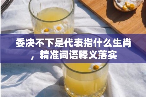 委决不下是代表指什么生肖，精准词语释义落实