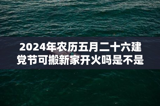 2024年农历五月二十六建党节可搬新家开火吗是不是最吉利的乔迁日期