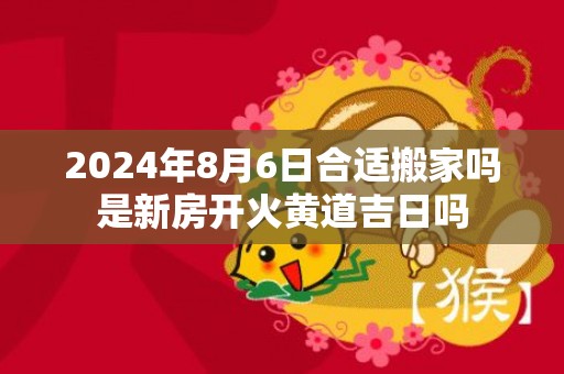 2024年8月6日合适搬家吗是新房开火黄道吉日吗