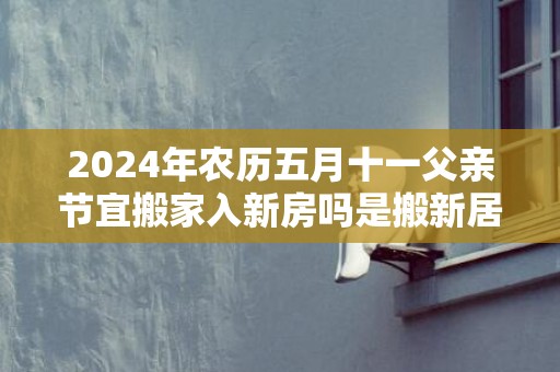 2024年农历五月十一父亲节宜搬家入新房吗是搬新居的大吉日吗