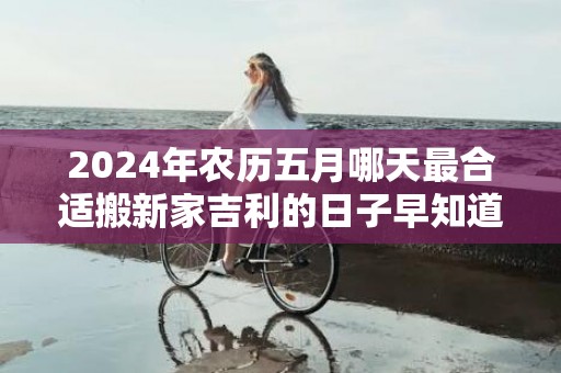 2024年农历五月哪天最合适搬新家吉利的日子早知道