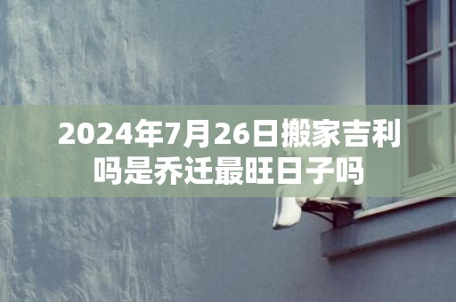 2024年7月26日搬家吉利吗是乔迁最旺日子吗