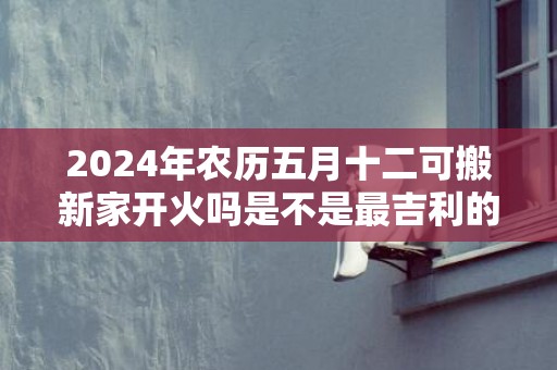 2024年农历五月十二可搬新家开火吗是不是最吉利的乔迁日期