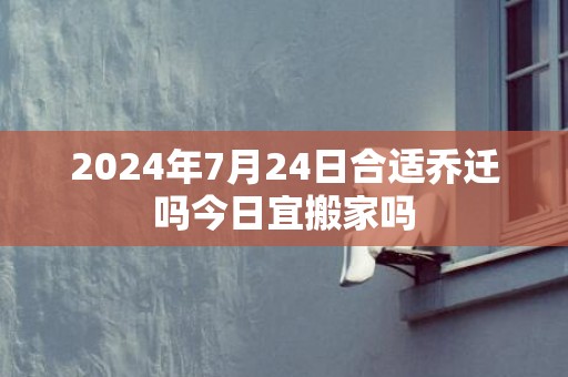 2024年7月24日合适乔迁吗今日宜搬家吗