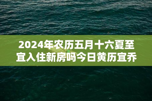 2024年农历五月十六夏至宜入住新房吗今日黄历宜乔迁新居吗