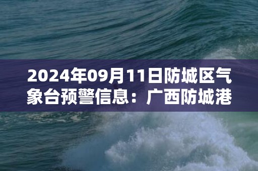 2024年09月11日防城区气象台预警信息：广西防城港市防城区发布暴雨橙色预警