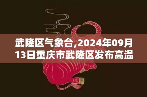 武隆区气象台,2024年09月13日重庆市武隆区发布高温橙色预警