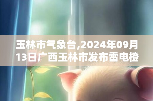 玉林市气象台,2024年09月13日广西玉林市发布雷电橙色预警