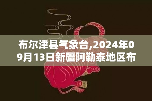 布尔津县气象台,2024年09月13日新疆阿勒泰地区布尔津县发布暴雨橙色预警