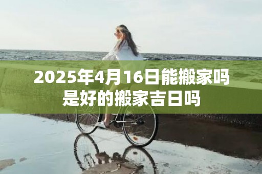 2025年4月16日能搬家吗是好的搬家吉日吗