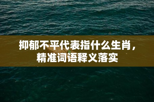 抑郁不平代表指什么生肖，精准词语释义落实