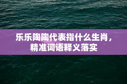 乐乐陶陶代表指什么生肖，精准词语释义落实