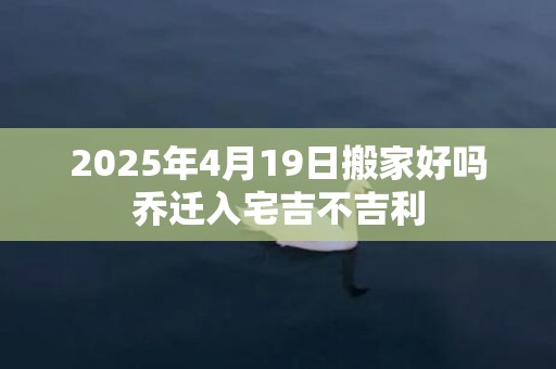 2025年4月19日搬家好吗乔迁入宅吉不吉利