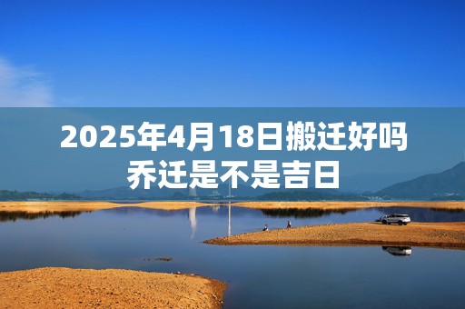 2025年4月18日搬迁好吗乔迁是不是吉日