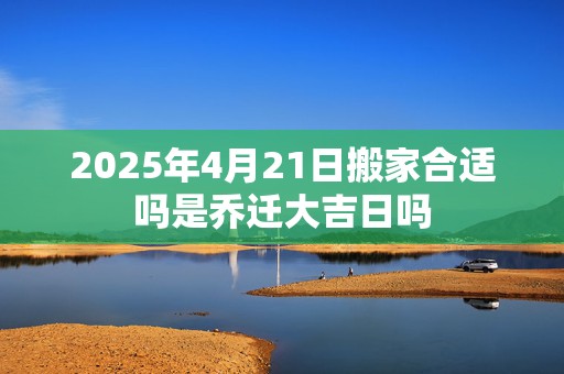 2025年4月21日搬家合适吗是乔迁大吉日吗