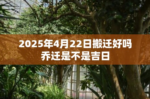 2025年4月22日搬迁好吗乔迁是不是吉日