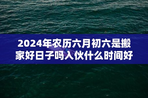 2024年农历六月初六是搬家好日子吗入伙什么时间好