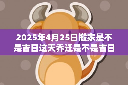 2025年4月25日搬家是不是吉日这天乔迁是不是吉日