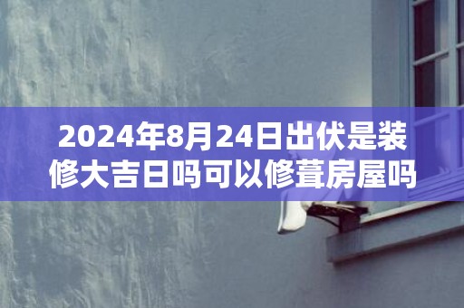 2024年8月24日出伏是装修大吉日吗可以修葺房屋吗