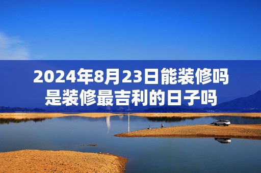 2024年8月23日能装修吗是装修最吉利的日子吗