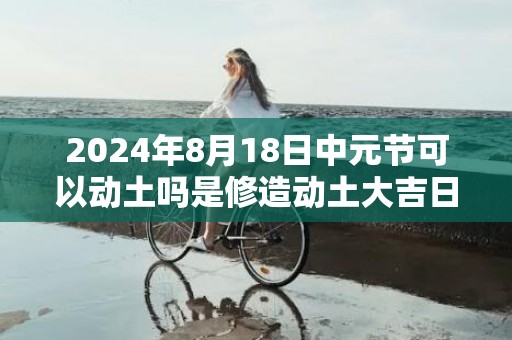 2024年8月18日中元节可以动土吗是修造动土大吉日吗