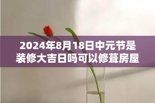 2024年8月18日中元节是装修大吉日吗可以修葺房屋吗