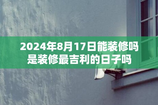 2024年8月17日能装修吗是装修最吉利的日子吗