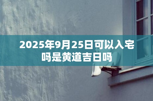 2025年9月25日可以入宅吗是黄道吉日吗