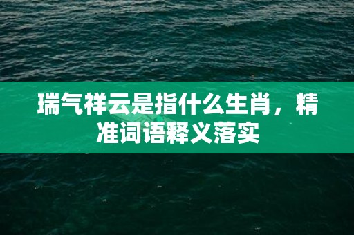 瑞气祥云是指什么生肖，精准词语释义落实