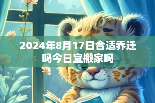 2024年8月17日合适乔迁吗今日宜搬家吗