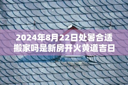 2024年8月22日处暑合适搬家吗是新房开火黄道吉日吗