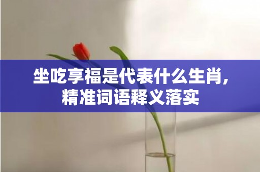 坐吃享福是代表什么生肖,精准词语释义落实