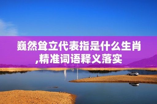 巍然耸立代表指是什么生肖,精准词语释义落实