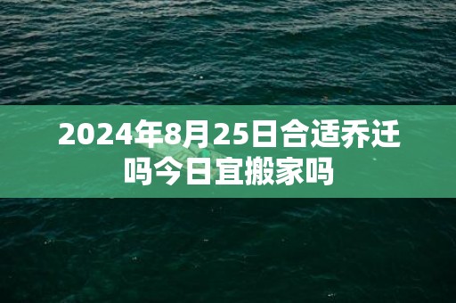 2024年8月25日合适乔迁吗今日宜搬家吗