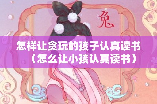 怎样让贪玩的孩子认真读书（怎么让小孩认真读书）