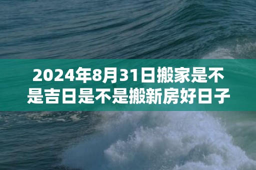 2024年8月31日搬家是不是吉日是不是搬新房好日子