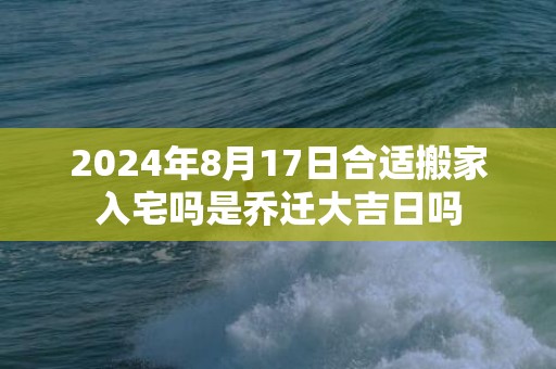 2024年8月17日合适搬家入宅吗是乔迁大吉日吗