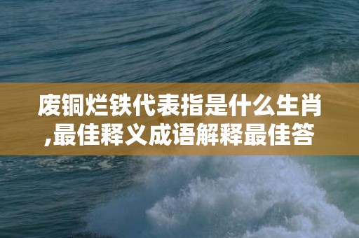 废铜烂铁代表指是什么生肖,最佳释义成语解释最佳答