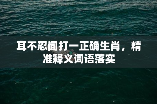 耳不忍闻打一正确生肖，精准释义词语落实