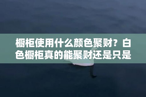 橱柜使用什么颜色聚财？白色橱柜真的能聚财还是只是心理作用？