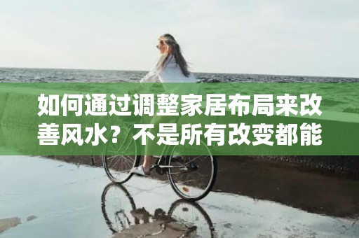 如何通过调整家居布局来改善风水？不是所有改变都能带来好运吧？