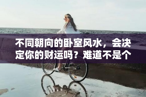 不同朝向的卧室风水，会决定你的财运吗？难道不是个人努力更重要