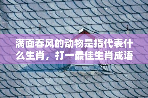 满面春风的动物是指代表什么生肖，打一最佳生肖成语释义解释落实