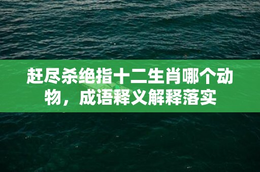 赶尽杀绝指十二生肖哪个动物，成语释义解释落实